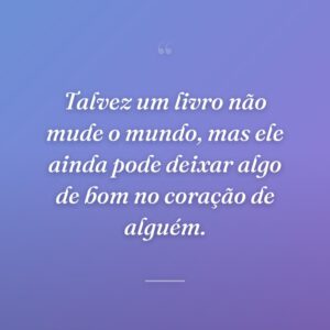 Talvez um livro não mude o mundo, mas ele ainda pode deixar algo de bom no coração de alguém.