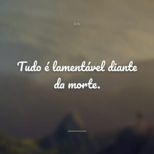Tudo é lamentável diante da morte.
