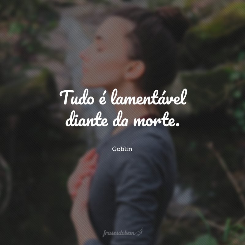 Tudo é lamentável diante da morte.