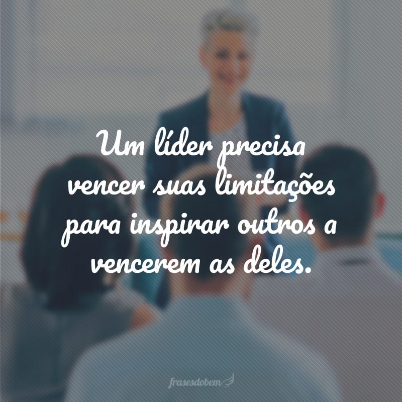 Um líder precisa vencer suas limitações para inspirar outros a vencerem as deles.