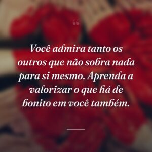Você admira tanto os outros que não sobra nada para si mesmo. Aprenda a valorizar o que há de bonito em você também.