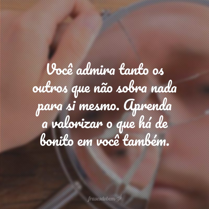 Você admira tanto os outros que não sobra nada para si mesmo. Aprenda a valorizar o que há de bonito em você também.