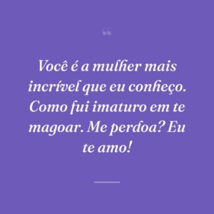 Você é a mulher mais incrível que eu conheço. Como fui imaturo em te magoar. Me perdoa? Eu te amo!
