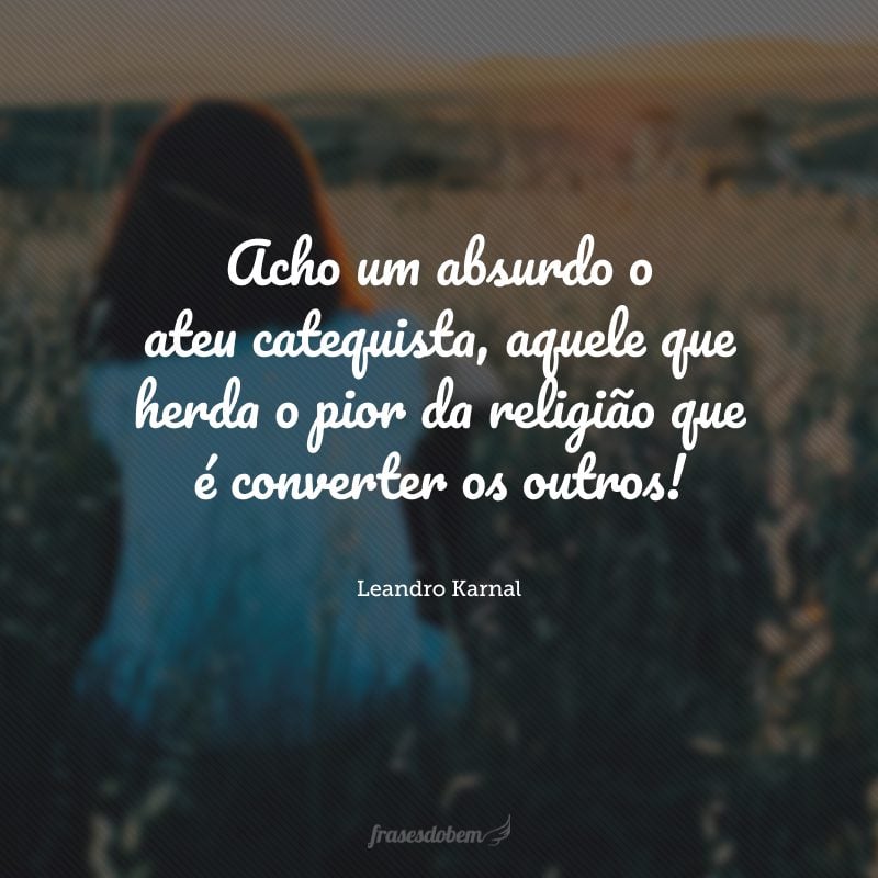 Acho um absurdo o ateu catequista, aquele que herda o pior da religião que é converter os outros!