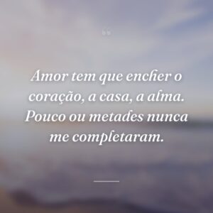 Amor tem que encher o coração, a casa, a alma. Pouco ou metades nunca me completaram.