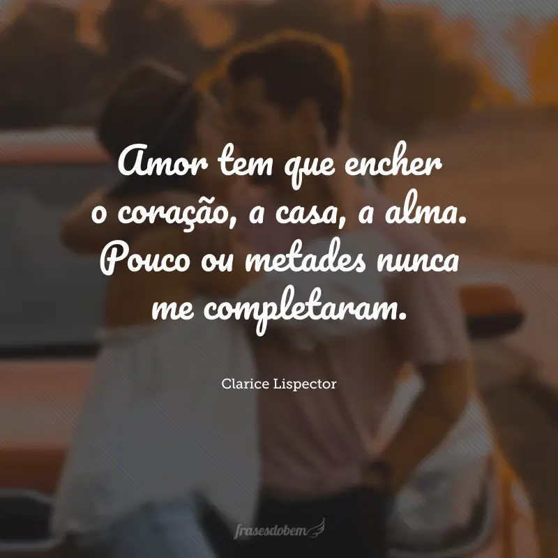 Amor tem que encher o coração, a casa, a alma. Pouco ou metades nunca me completaram.