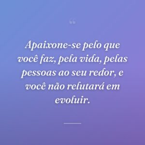 Apaixone-se pelo que você faz, pela vida, pelas pessoas ao seu redor, e você não relutará em evoluir.