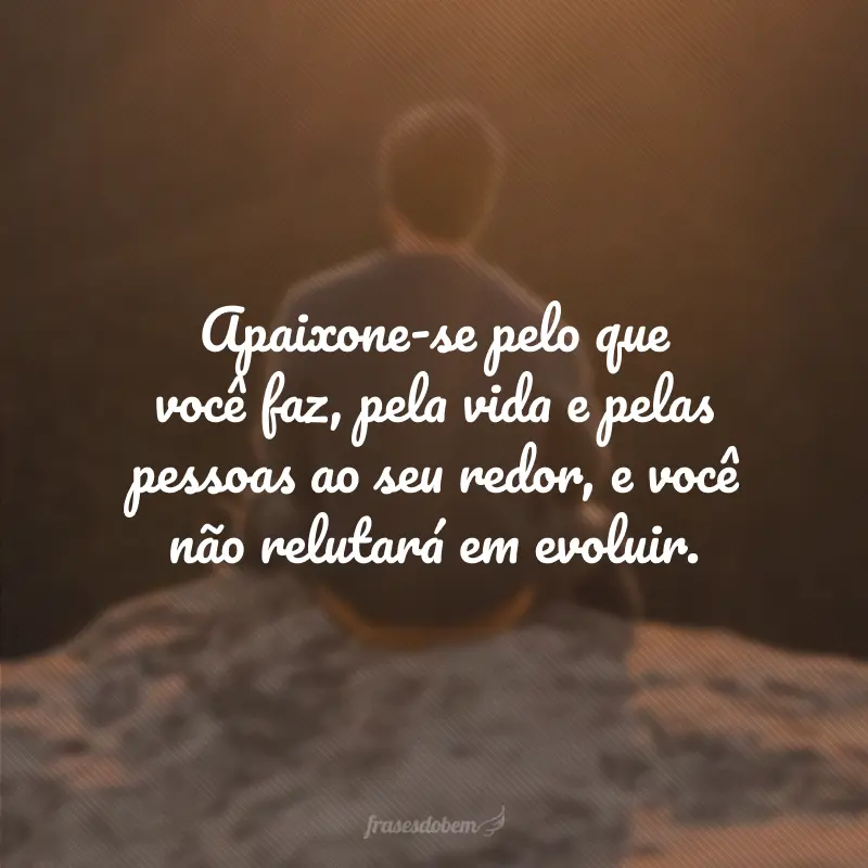 Apaixone-se pelo que você faz, pela vida, pelas pessoas ao seu redor, e você não relutará em evoluir.