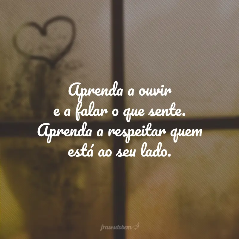 Aprenda a ouvir e a falar o que sente. Aprenda a respeitar quem está ao seu lado.