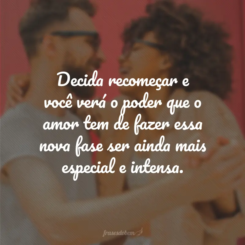 Decida recomeçar e você verá o poder que o amor tem de fazer essa nova fase ser ainda mais especial e intensa.