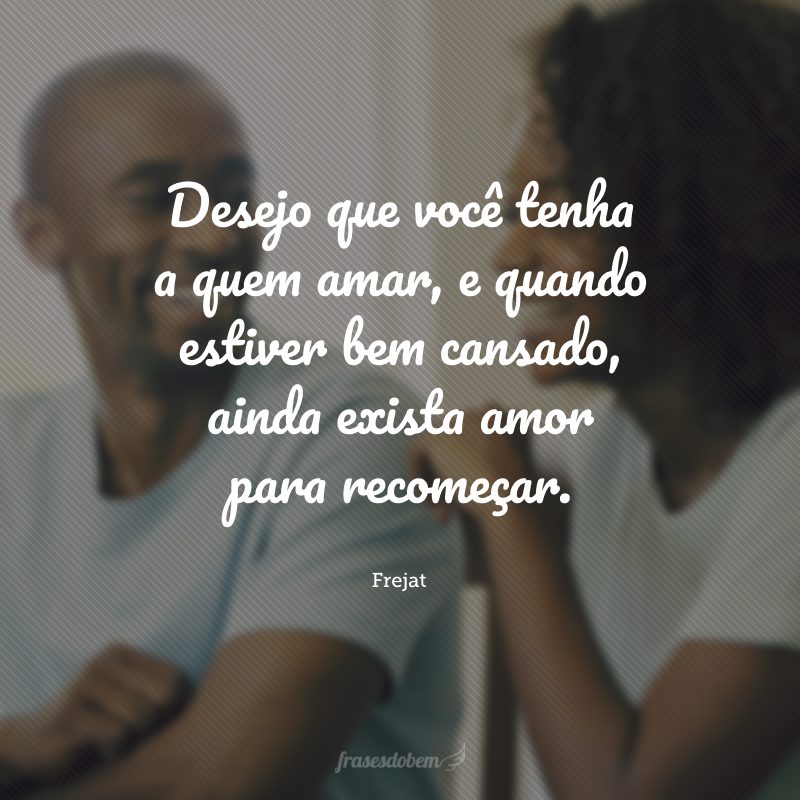 Desejo que você tenha a quem amar, e quando estiver bem cansado, ainda exista amor para recomeçar.