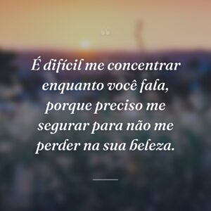 É difícil me concentrar enquanto você fala, porque preciso me segurar para não me perder na sua beleza.