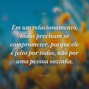 Em um relacionamento, todos precisam se comprometer, porque ele é feito por todos, não por uma pessoa sozinha.