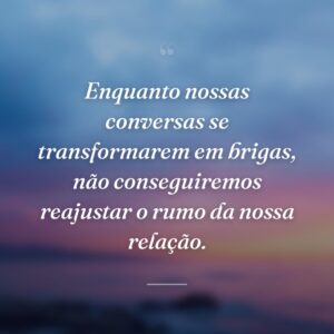 Enquanto nossas conversas se transformarem em brigas, não conseguiremos reajustar o rumo da nossa relação.