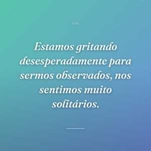 Estamos gritando desesperadamente para sermos observados, nos sentimos muito solitários.