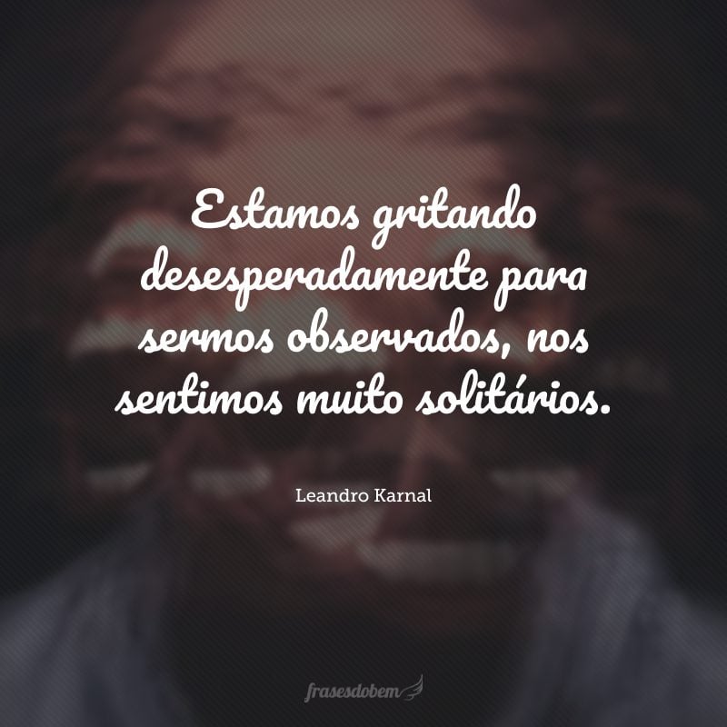 Estamos gritando desesperadamente para sermos observados, nos sentimos muito solitários.