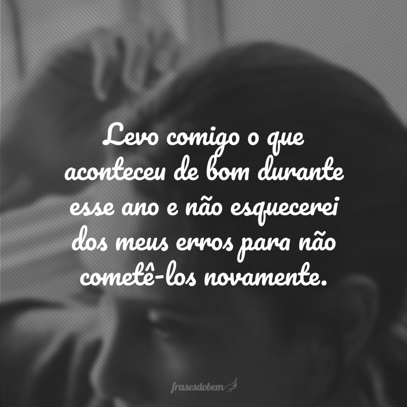 Levo comigo o que aconteceu de bom durante esse ano e não esquecerei dos meus erros para não cometê-los novamente.