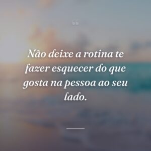 Não deixe a rotina te fazer esquecer do que gosta na pessoa ao seu lado.