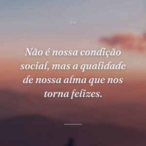 Não é nossa condição social, mas a qualidade de nossa alma que nos torna felizes.