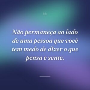 Não permaneça ao lado de uma pessoa que você tem medo de dizer o que pensa e sente.