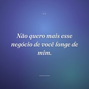 Não quero mais esse negócio de você longe de mim.