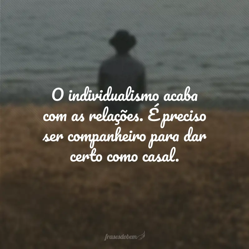 O individualismo acaba com as relações. É preciso ser companheiro para dar certo como casal.