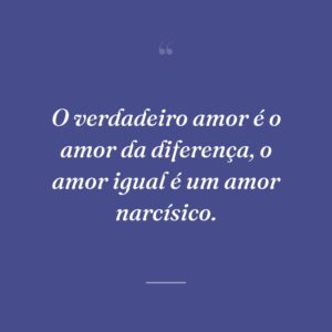 O verdadeiro amor é o amor da diferença, o amor igual é um amor narcísico.