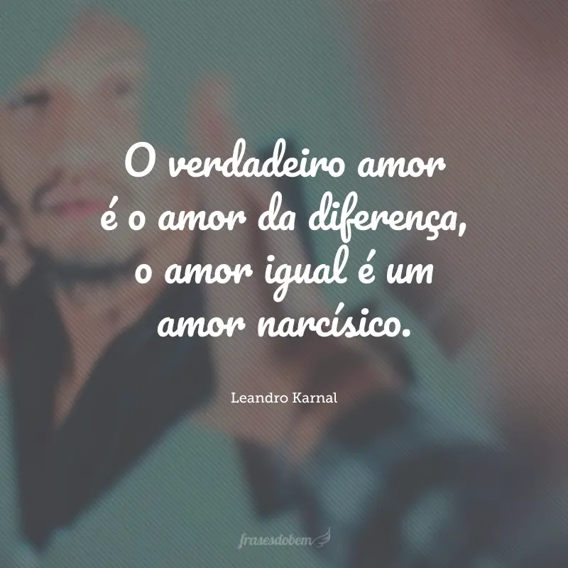 O verdadeiro amor é o amor da diferença, o amor igual é um amor narcísico.