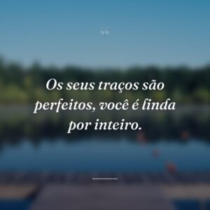 Os seus traços são perfeitos, você é linda por inteiro.