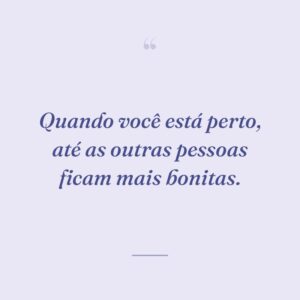 Quando você está perto, até as outras pessoas ficam mais bonitas.