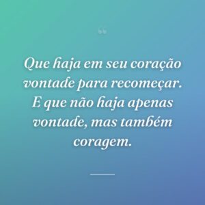 Que haja em seu coração vontade para recomeçar. E que não haja apenas vontade, mas também coragem.
