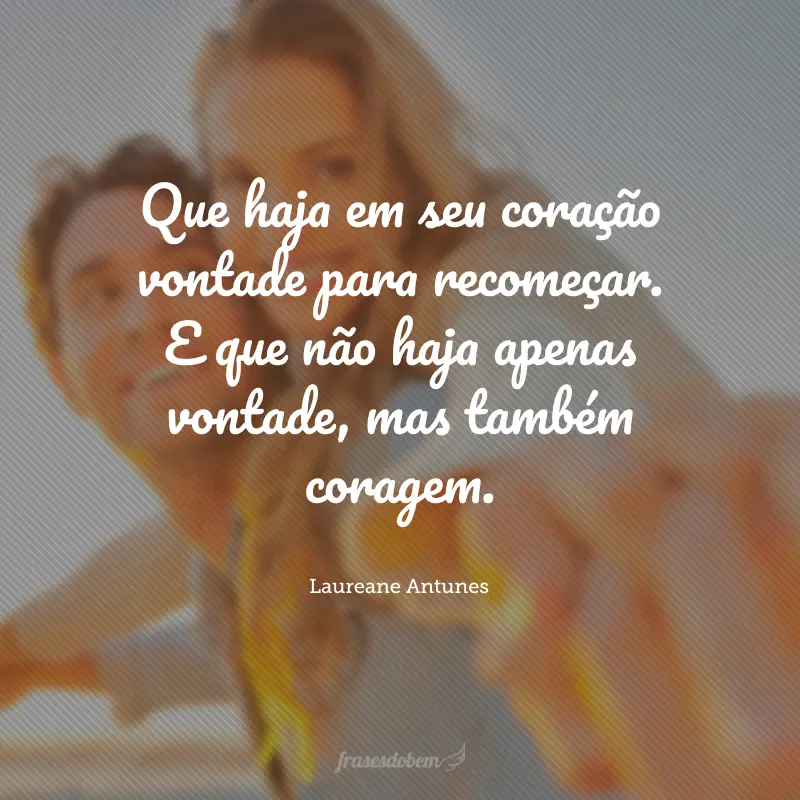 Que haja em seu coração vontade para recomeçar. E que não haja apenas vontade, mas também coragem.