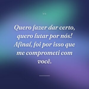Quero fazer dar certo, quero lutar por nós! Afinal, foi por isso que me comprometi com você.