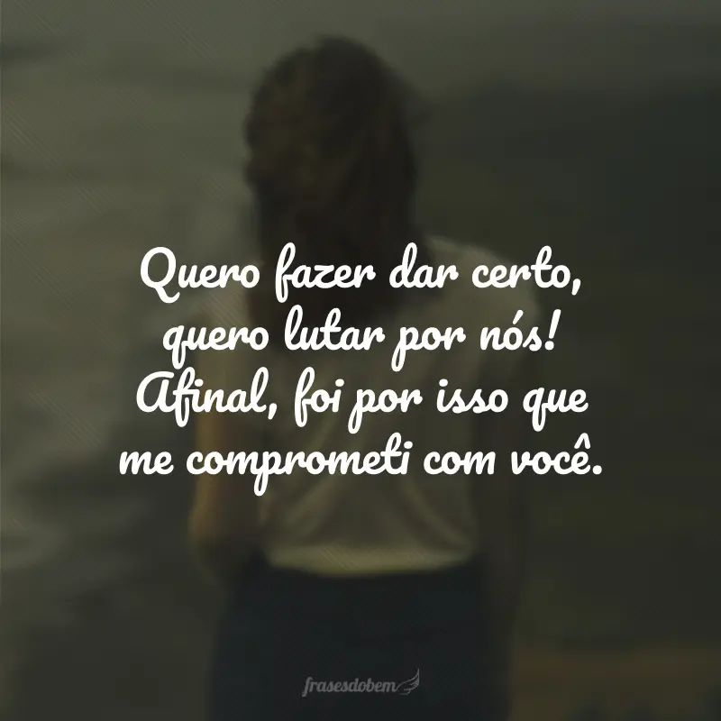 Quero fazer dar certo, quero lutar por nós! Afinal, foi por isso que me comprometi com você.