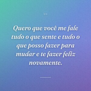 Quero que você me fale tudo o que sente e tudo o que posso fazer para mudar e te fazer feliz novamente.