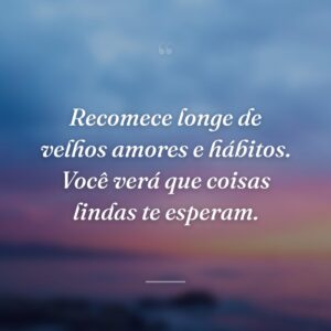 Recomece longe de velhos amores e hábitos. Você verá que coisas lindas te esperam.