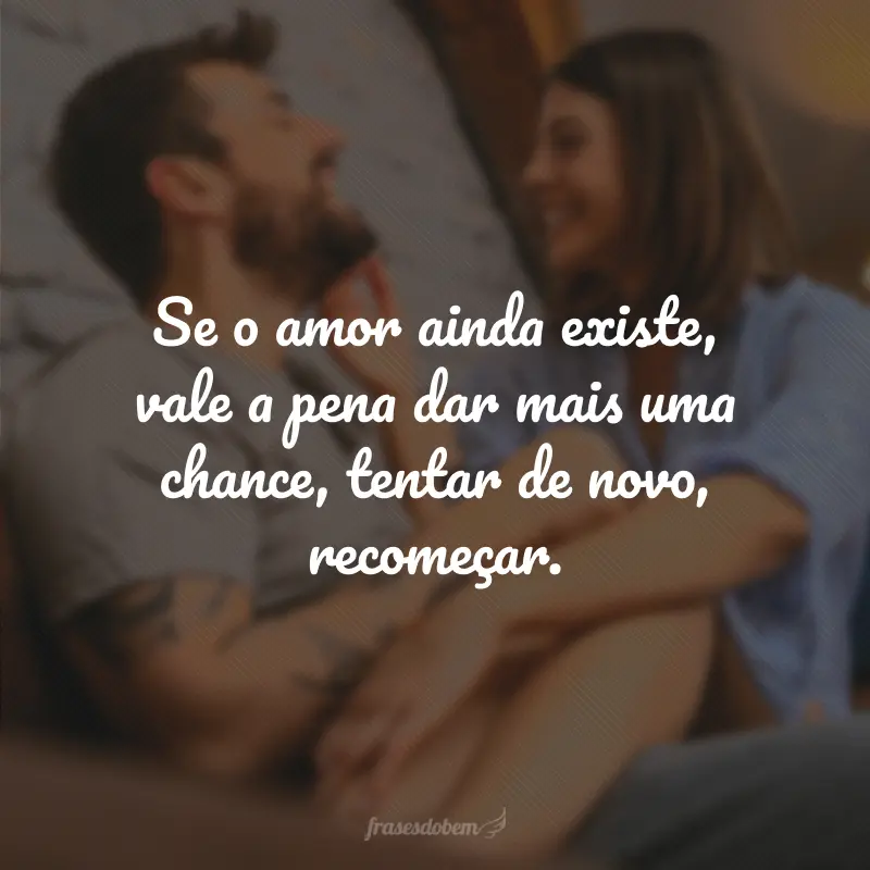 Se o amor ainda existe, vale a pena dar mais uma chance, tentar de novo, recomeçar.