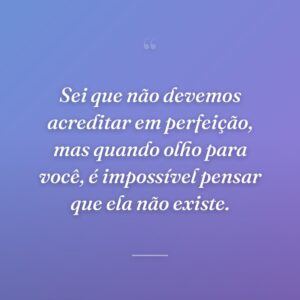 Sei que não devemos acreditar em perfeição, mas quando olho para você, é impossível pensar que ela não existe.
