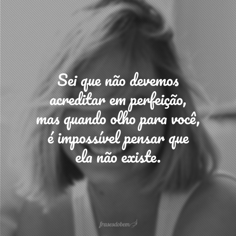 Sei que não devemos acreditar em perfeição, mas quando olho para você, é impossível pensar que ela não existe. 