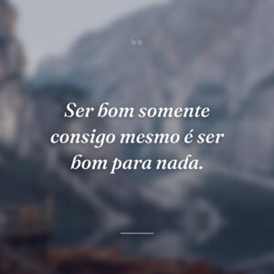 Ser bom somente consigo mesmo é ser bom para nada.