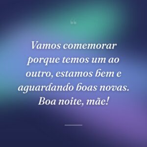 Vamos comemorar porque temos um ao outro, estamos bem e aguardando boas novas. Boa noite, mãe!