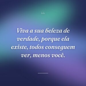 Viva a sua beleza de verdade, porque ela existe, todos conseguem ver, menos você.
