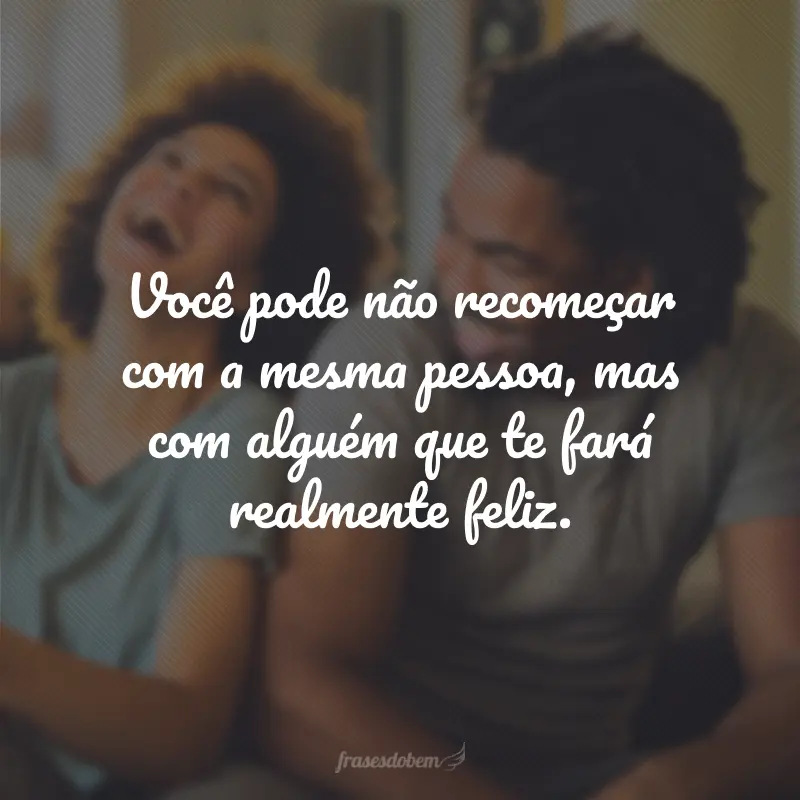 Você pode não recomeçar com a mesma pessoa, mas com alguém que te fará realmente feliz.