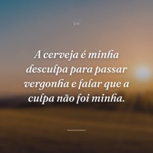 A cerveja é minha desculpa para passar vergonha e falar que a culpa não foi minha.