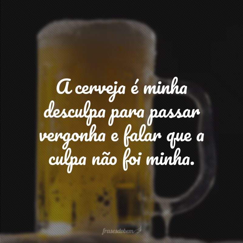 A cerveja é minha desculpa para passar vergonha e falar que a culpa não foi minha.