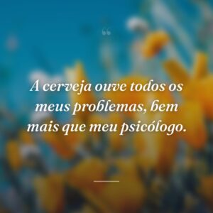 A cerveja ouve todos os meus problemas, bem mais que meu psicólogo.