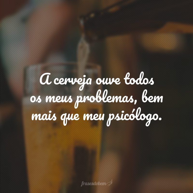 A cerveja ouve todos os meus problemas, bem mais que meu psicólogo.