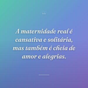 A maternidade real é cansativa e solitária, mas também é cheia de amor e alegrias.