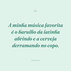 A minha música favorita é o barulho da latinha abrindo e a cerveja derramando no copo.