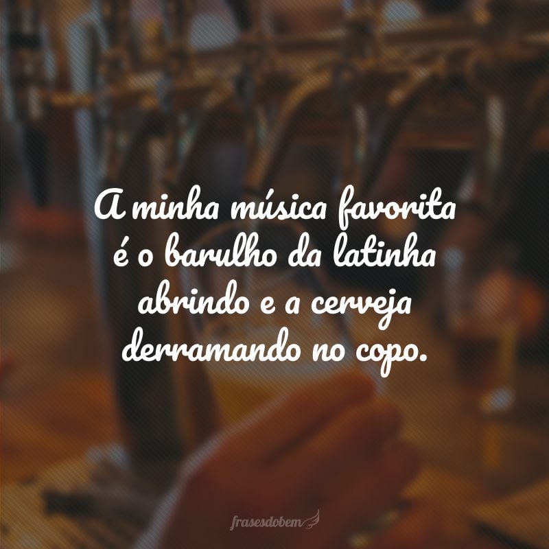 A minha música favorita é o barulho da latinha abrindo e a cerveja derramando no copo.